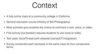 Context
• A fully online class at a community college in California.
• General education course (History of Still Photography)
• Most activities give students the choice to comment in text, voice, or video.
• First activity (ice breaker) requires students to use voice or video.
• Tool used: VoiceThread (with sitewide license/LTI Integration)
• Survey conducted each semester in the same class for four consecutive
terms.
 