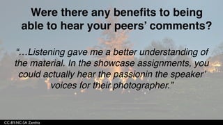 CC-BY-NC-SA Zanthia
“I can say that all of my other online
classes, I remember maybe one name from
the class and that is because I knew them in
real life. I feel like I ‘know’ most of my
classmates because of the activities
assigned.”
 