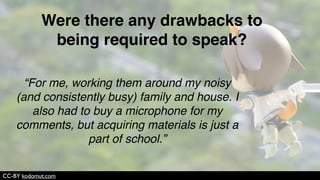 CC-BY JD Hancock
“It made me more conscious of what I was
saying, which helped me understand it more.”
How did speaking (vs. writing all your
assignments) affect your learning?
 
