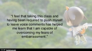“I feel that taking this class and
having been required to push myself
to leave voice comments has helped
me learn that I am capable of
overcoming my fears of
embarrassment.”
CC-BY kodomut.com
 