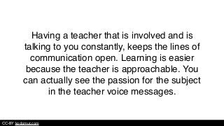 CC-BY kodomut.com
Having a teacher that is involved and is
talking to you constantly, keeps the lines of
communication open. Learning is easier
because the teacher is approachable. You
can actually see the passion for the subject
in the teacher voice messages.
 