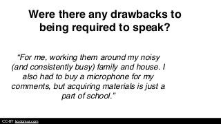 “For me, working them around my noisy
(and consistently busy) family and house. I
also had to buy a microphone for my
comments, but acquiring materials is just a
part of school.”
CC-BY kodomut.com
Were there any drawbacks to
being required to speak?
 