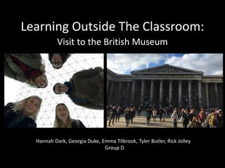 Learning Outside The Classroom:
Visit to the British Museum
Hannah Dark, Georgia Duke, Emma Tilbrook, Tyler Butler, Rick Jolley
Group D
 