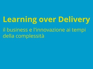 Learning over Delivery
il business e l'innovazione ai tempi
della complessità
 