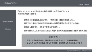 Design strategy
Mission
Copyright © 2018 Metadesign co. All Rights Reserved.
Social Context
学びのデザイン
子育てコミュニティ∼子供のための施設を目指した保育のデザイン∼
保育の近代化を目指して
給料やその他待遇を改善しても、「保育の質」は絶対に向上しない。
保育という誰にでも出来る仕事ではない困難な職業の質を支えているのは
組織でも制度でも、ましてや資格などではない。
保育士個人の人生観やCitizenshipに裏打ちされた美意識と経験に裏打ちされた技術
保育のデザイン
保育士の美意識を育み、対話するチームを作り上げ、計画的組織的に
子どもたちのための施設（新しい保育園）を実現するための仕組みづくり
 