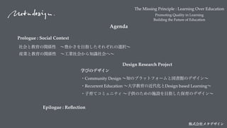 The Missing Principle : Learning Over Education
Promoting Quality in Learning
Building the Future of Education
株式会社メタデザイン
Agenda
Design Research Project
学びのデザイン 
・Community Design ∼知のプラットフォームと図書館のデザイン∼
・Recurrent Education ∼大学教育の近代化とDesign based Learning∼
・子育てコミュニティ ∼子供のための施設を目指した保育のデザイン∼
産業と教育の関係性 ∼工業社会から知識社会へ∼
社会と教育の関係性 ∼豊かさを目指したそれぞれの選択∼
Prologue : Social Context
Epilogue : Reﬂection
 