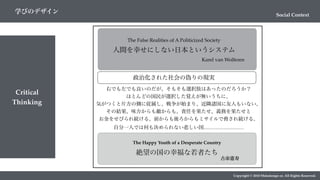 Critical
Thinking
Copyright © 2018 Metadesign co. All Rights Reserved.
Social Context
学びのデザイン
人間を幸せにしない日本というシステム
Karel van Wolferen
The False Realities of A Politicized Society
政治化された社会の偽りの現実
右でも左でも良いのだが、そもそも選択肢はあったのだろうか？
ほとんどの国民が選択した覚えが無いうちに、
気がつくと片方の側に従属し、戦争が始まり、近隣諸国に友人もいない。
その結果、味方からも敵からも、責任を果たせ、義務を果たせと
お金をせびられ続ける。前からも後ろからもミサイルで脅され続ける。
自分一人では何も決められない悲しい国……………………
The Happy Youth of a Desperate Country
絶望の国の幸福な若者たち
古市憲寿
 