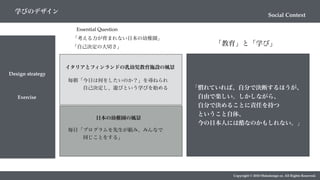 Social Context
学びのデザイン
Design strategy
Copyright © 2018 Metadesign co. All Rights Reserved.
Exercise
Essential Question
「考える力が育まれない日本の幼稚園」
「自己決定の大切さ」
イタリアとフィンランドの乳幼児教育施設の風景
毎朝「今日は何をしたいのか？」を尋ねられ
   自己決定し、遊びという学びを始める
日本の幼稚園の風景
毎日「プログラムを先生が組み、みんなで
   同じことをする」
「慣れていれば、自分で決断するほうが、
 自由で楽しい。しかしながら、
 自分で決めることに責任を持つ
 ということ自体、
 今の日本人には酷なのかもしれない。」
「教育」と「学び」
 