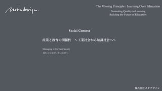 The Missing Principle : Learning Over Education
Promoting Quality in Learning
Building the Future of Education
株式会社メタデザイン
Managing in the Next Society
見たことながいない未来へ
Social Context
産業と教育の関係性 ∼工業社会から知識社会へ∼
 