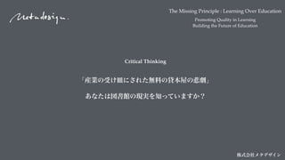 The Missing Principle : Learning Over Education
Promoting Quality in Learning
Building the Future of Education
株式会社メタデザイン
Critical Thinking
「産業の受け皿にされた無料の貸本屋の悲劇」
あなたは図書館の現実を知っていますか？
 