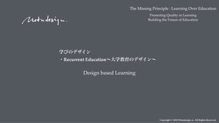 Copyright © 2018 Metadesign co. All Rights Reserved.
Design based Learning
The Missing Principle : Learning Over Education
Promoting Quality in Learning
Building the Future of Education
学びのデザイン 
・Recurrent Education∼大学教育のデザイン∼
 