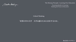 The Missing Principle : Learning Over Education
Promoting Quality in Learning
Building the Future of Education
株式会社メタデザイン
Critical Thinking
「産業の中の大学 大学は誰のために存在するのか」
 