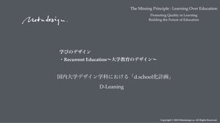 Copyright © 2018 Metadesign co. All Rights Reserved.
D-Leaning
The Missing Principle : Learning Over Education
Promoting Quality in Learning
Building the Future of Education
学びのデザイン 
・Recurrent Education∼大学教育のデザイン∼
国内大学デザイン学科における「d.school化計画」
 