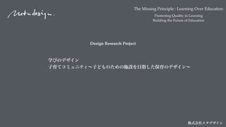 The Missing Principle : Learning Over Education
Promoting Quality in Learning
Building the Future of Education
株式会社メタデザイン
Design Research Project
学びのデザイン 
子育てコミュニティ∼子どものための施設を目指した保育のデザイン∼
 