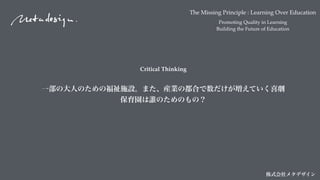 The Missing Principle : Learning Over Education
Promoting Quality in Learning
Building the Future of Education
株式会社メタデザイン
Critical Thinking
一部の大人のための福祉施設。また、産業の都合で数だけが増えていく喜劇
保育園は誰のためのもの？
 