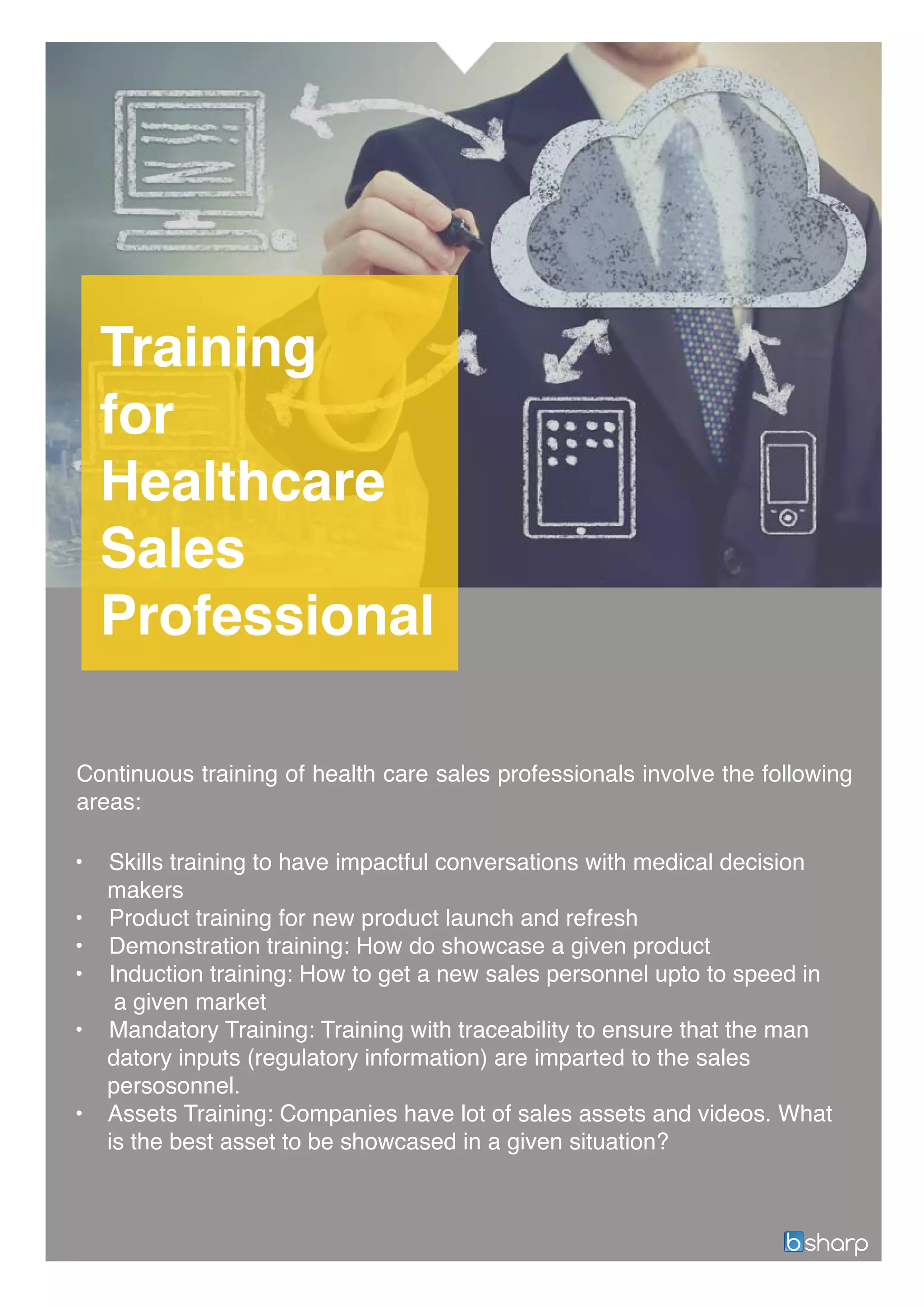 Training
for
Healthcare
Sales
Professional
• Skills training to have impactful conversations with medical decision
makers
• Product training for new product launch and refresh
• Demonstration training: How do showcase a given product
• Induction training: How to get a new sales personnel upto to speed in
a given market
• Mandatory Training: Training with traceability to ensure that the man
datory inputs (regulatory information) are imparted to the sales
persosonnel.
• Assets Training: Companies have lot of sales assets and videos. What
is the best asset to be showcased in a given situation?
Continuous training of health care sales professionals involve the following
areas:
 