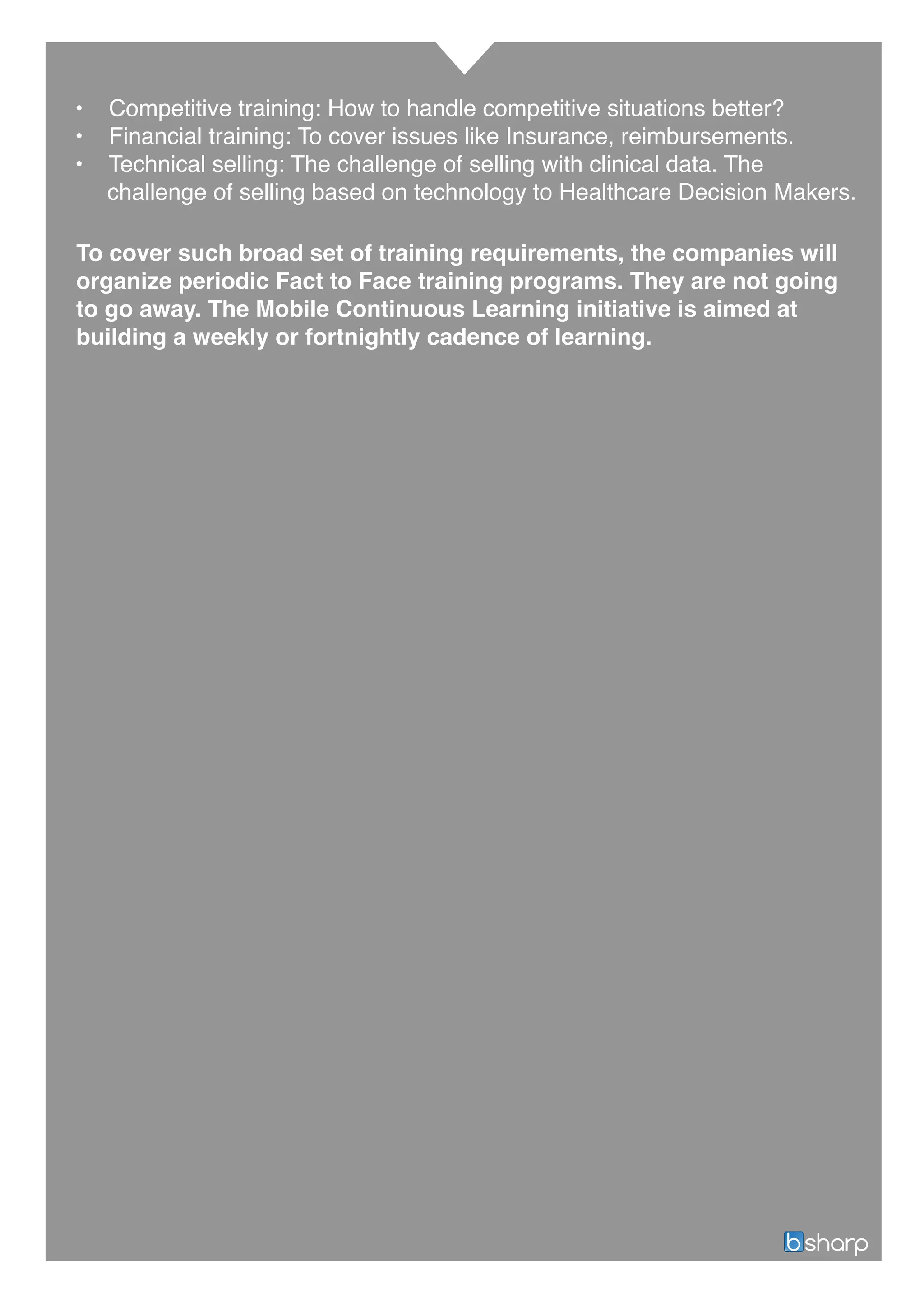• Competitive training: How to handle competitive situations better?
• Financial training: To cover issues like Insurance, reimbursements.
• Technical selling: The challenge of selling with clinical data. The
challenge of selling based on technology to Healthcare Decision Makers.
To cover such broad set of training requirements, the companies will
organize periodic Fact to Face training programs. They are not going
to go away. The Mobile Continuous Learning initiative is aimed at
building a weekly or fortnightly cadence of learning.
 