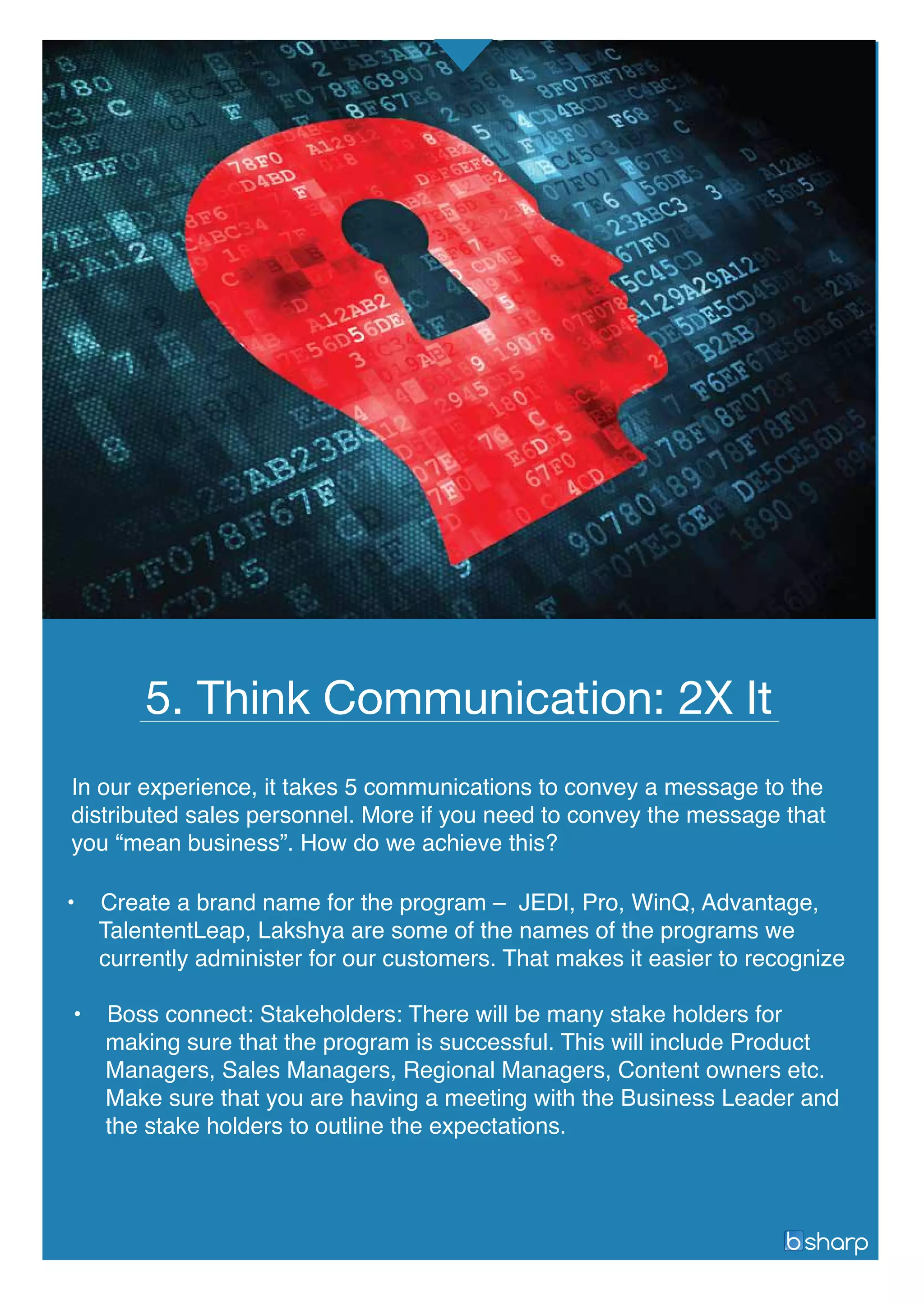 • Create a brand name for the program – JEDI, Pro, WinQ, Advantage,
TalententLeap, Lakshya are some of the names of the programs we
currently administer for our customers. That makes it easier to recognize
• Boss connect: Stakeholders: There will be many stake holders for
making sure that the program is successful. This will include Product
Managers, Sales Managers, Regional Managers, Content owners etc.
Make sure that you are having a meeting with the Business Leader and
the stake holders to outline the expectations.
5. Think Communication: 2X It
In our experience, it takes 5 communications to convey a message to the
distributed sales personnel. More if you need to convey the message that
you “mean business”. How do we achieve this?
 