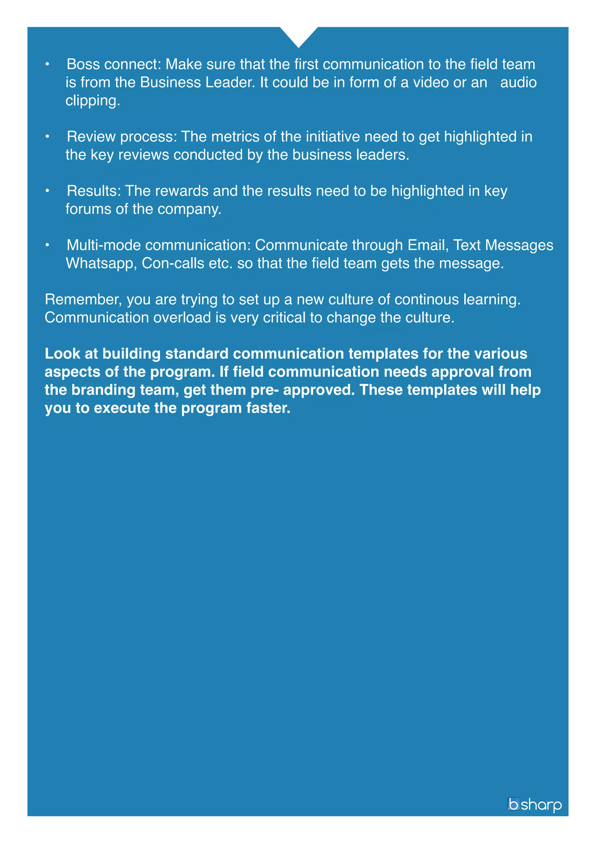 • Boss connect: Make sure that the first communication to the field team
is from the Business Leader. It could be in form of a video or an audio
clipping.
• Review process: The metrics of the initiative need to get highlighted in
the key reviews conducted by the business leaders.
• Results: The rewards and the results need to be highlighted in key
forums of the company.
• Multi-mode communication: Communicate through Email, Text Messages
Whatsapp, Con-calls etc. so that the field team gets the message.
Remember, you are trying to set up a new culture of continous learning.
Communication overload is very critical to change the culture.
Look at building standard communication templates for the various
aspects of the program. If field communication needs approval from
the branding team, get them pre- approved. These templates will help
you to execute the program faster.
 