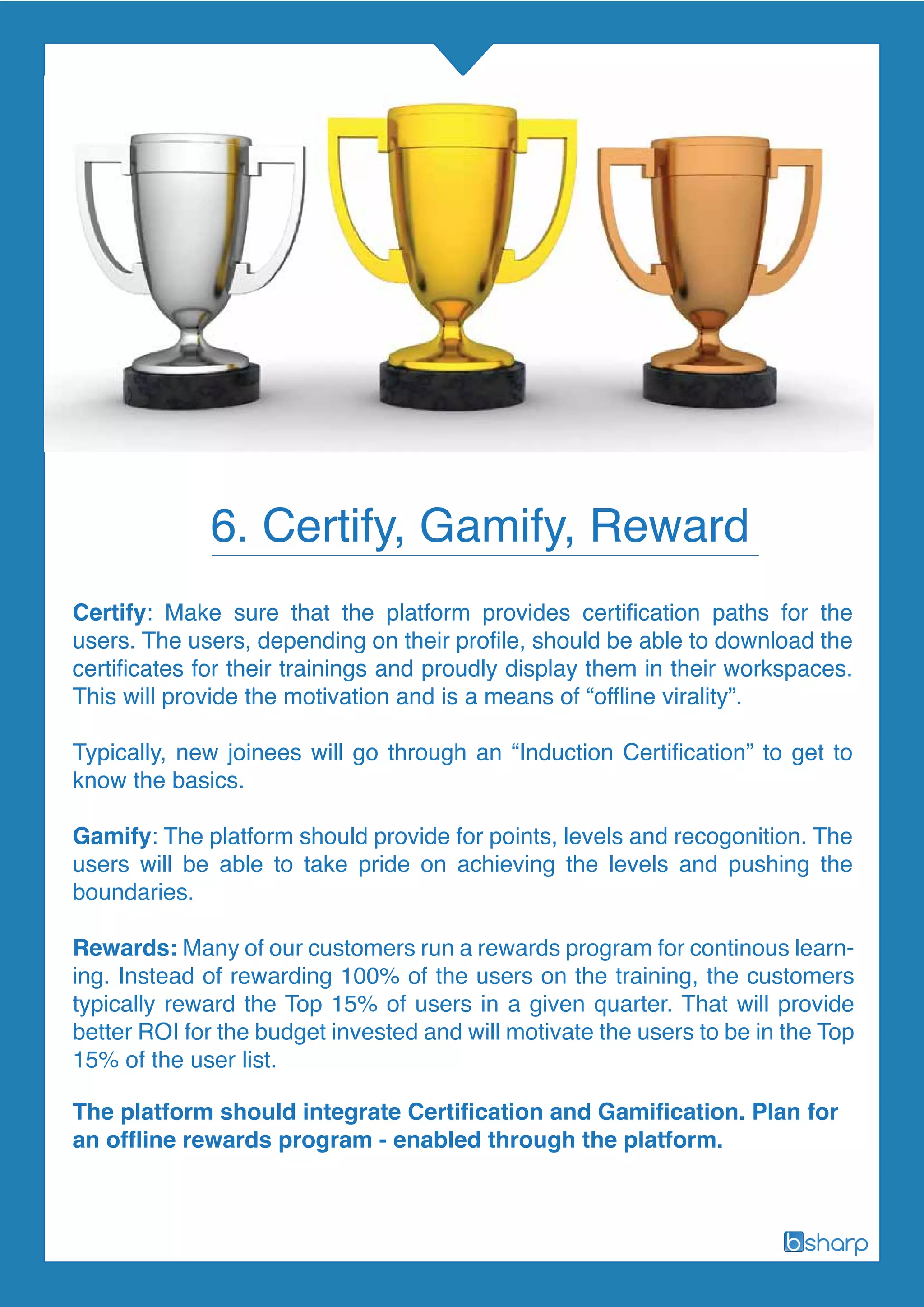 The platform should integrate Certification and Gamification. Plan for
an offline rewards program - enabled through the platform.
6. Certify, Gamify, Reward
Certify: Make sure that the platform provides certification paths for the
users. The users, depending on their profile, should be able to download the
certificates for their trainings and proudly display them in their workspaces.
This will provide the motivation and is a means of “offline virality”.
Typically, new joinees will go through an “Induction Certification” to get to
know the basics.
Gamify: The platform should provide for points, levels and recogonition. The
users will be able to take pride on achieving the levels and pushing the
boundaries.
Rewards: Many of our customers run a rewards program for continous learn-
ing. Instead of rewarding 100% of the users on the training, the customers
typically reward the Top 15% of users in a given quarter. That will provide
better ROI for the budget invested and will motivate the users to be in the Top
15% of the user list.
 