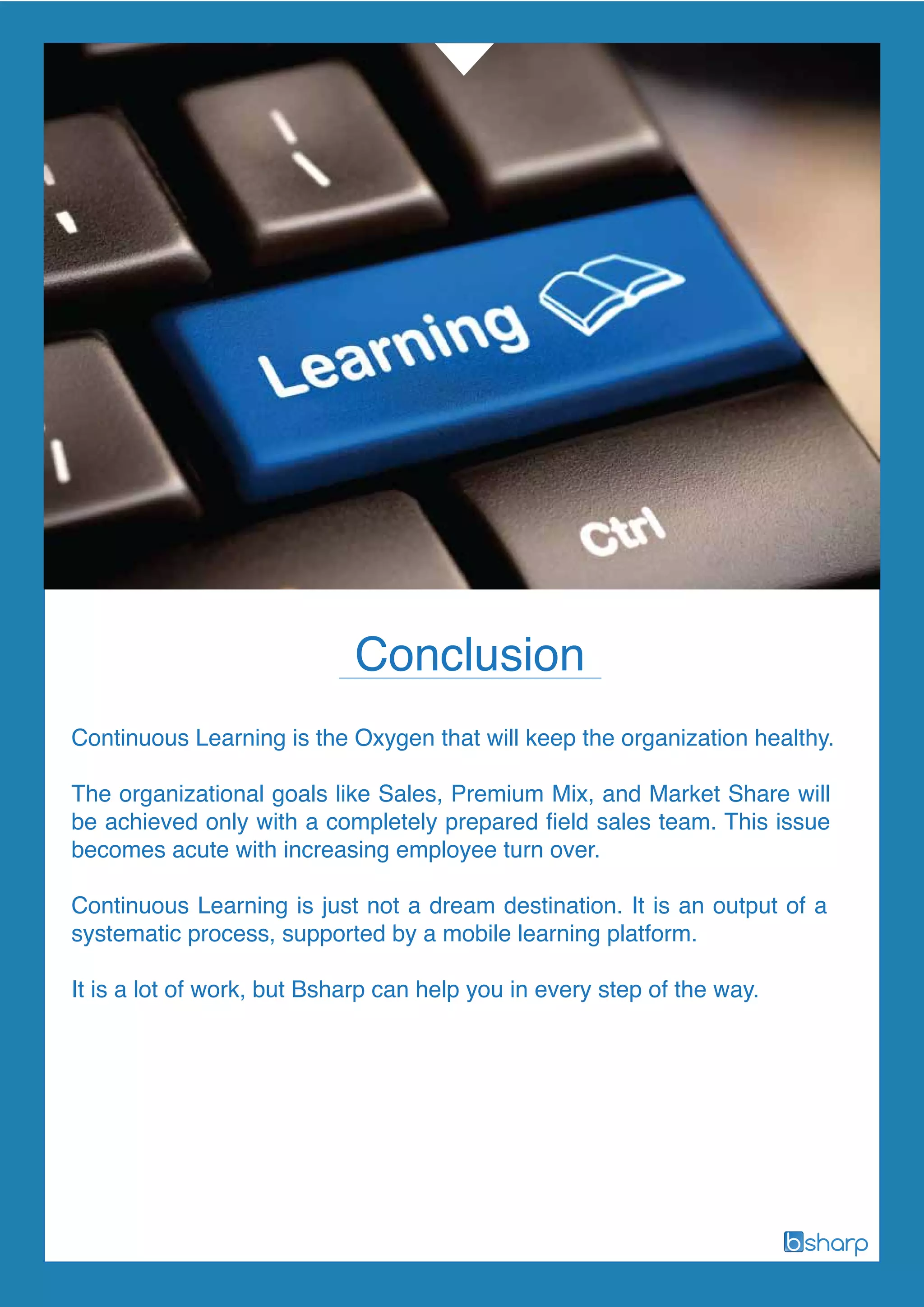 Continuous Learning is the Oxygen that will keep the organization healthy.
The organizational goals like Sales, Premium Mix, and Market Share will
be achieved only with a completely prepared field sales team. This issue
becomes acute with increasing employee turn over.
Continuous Learning is just not a dream destination. It is an output of a
systematic process, supported by a mobile learning platform.
It is a lot of work, but Bsharp can help you in every step of the way.
Conclusion
 