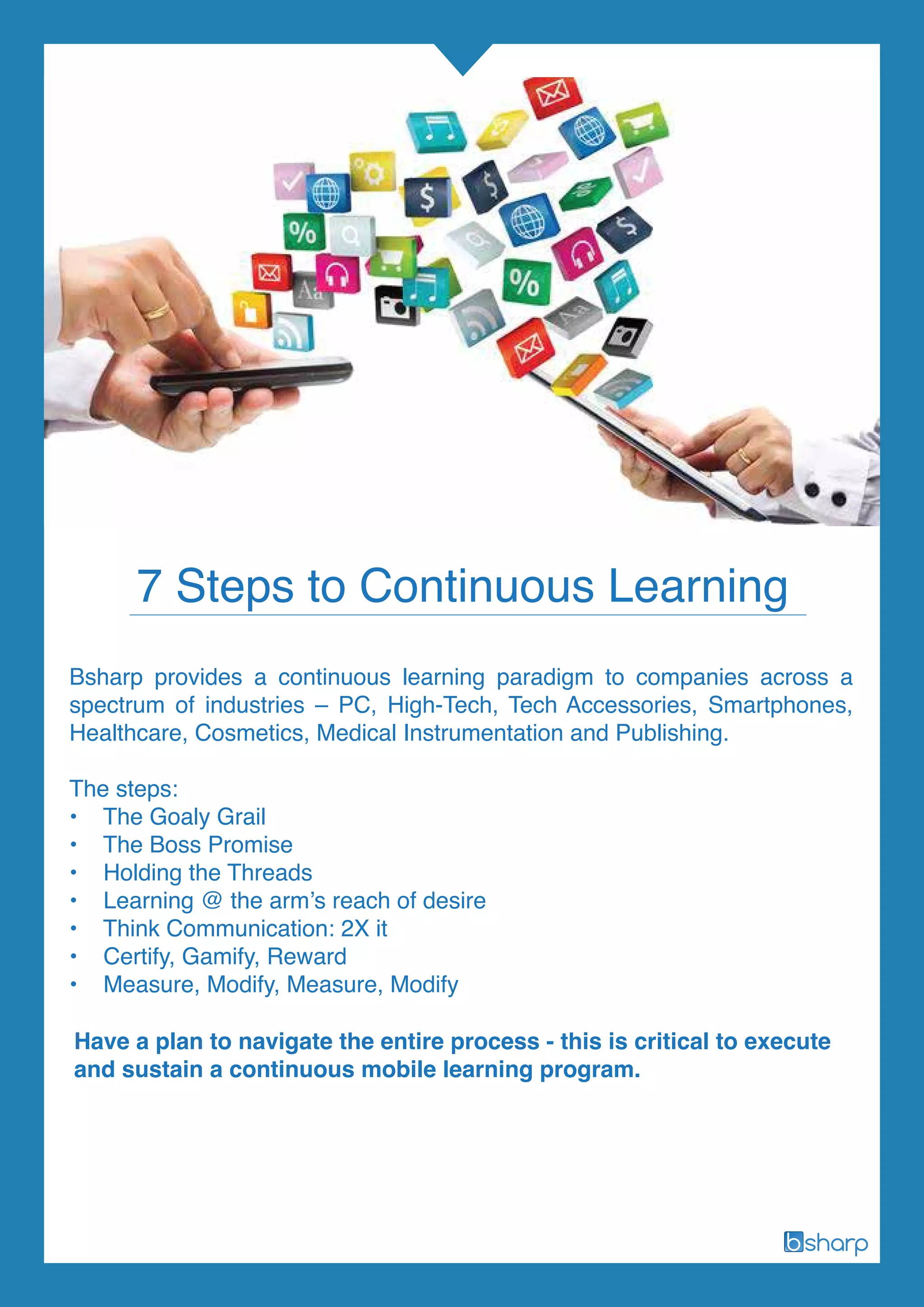 Bsharp provides a continuous learning paradigm to companies across a
spectrum of industries – PC, High-Tech, Tech Accessories, Smartphones,
Healthcare, Cosmetics, Medical Instrumentation and Publishing.
The steps:
• The Goaly Grail
• The Boss Promise
• Holding the Threads
• Learning @ the arm’s reach of desire
• Think Communication: 2X it
• Certify, Gamify, Reward
• Measure, Modify, Measure, Modify
Have a plan to navigate the entire process - this is critical to execute
and sustain a continuous mobile learning program.
7 Steps to Continuous Learning
 