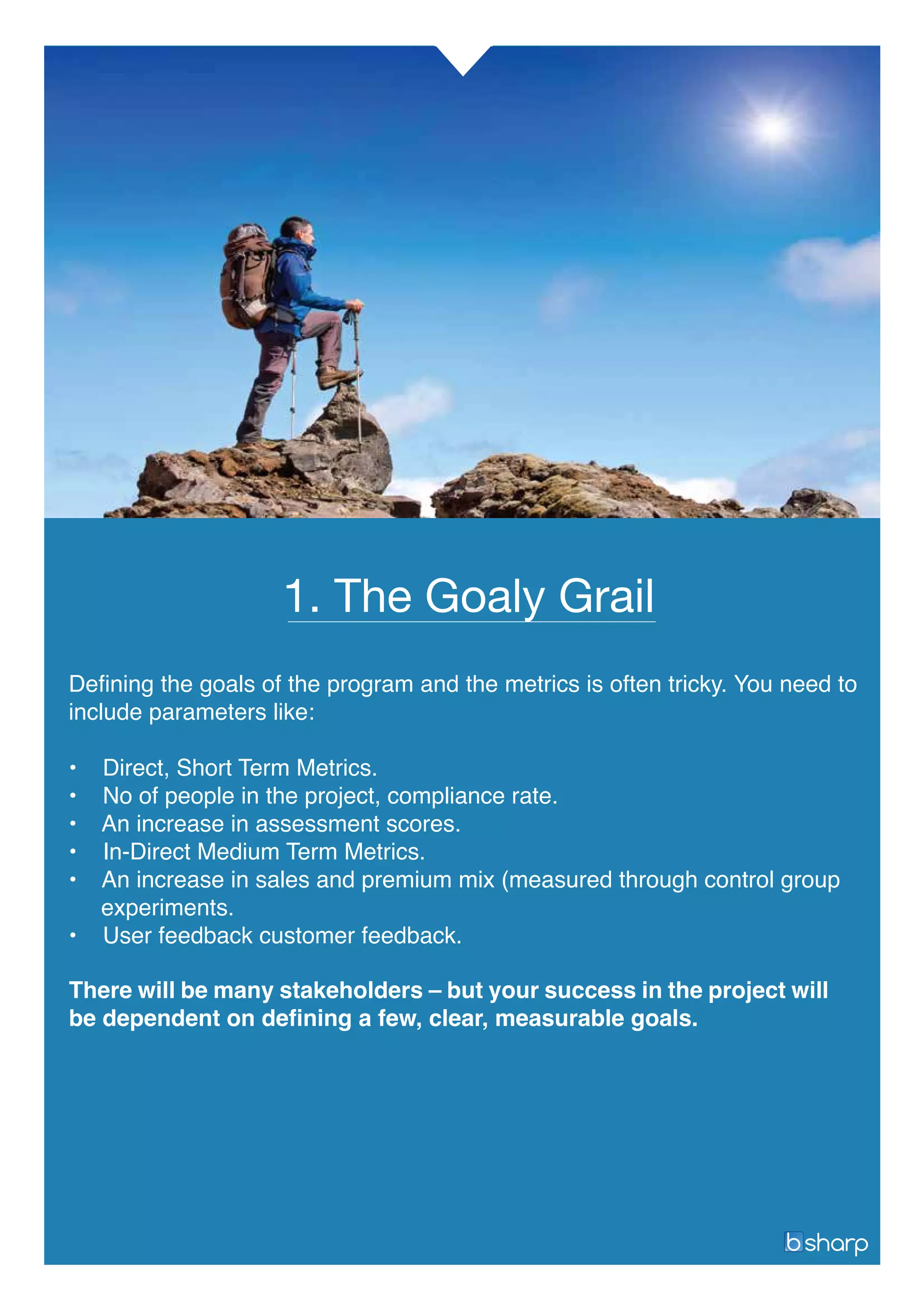 Continuous Learning = Oxygen
1. The Goaly Grail
There will be many stakeholders – but your success in the project will
be dependent on defining a few, clear, measurable goals.
Defining the goals of the program and the metrics is often tricky. You need to
include parameters like:
• Direct, Short Term Metrics.
• No of people in the project, compliance rate.
• An increase in assessment scores.
• In-Direct Medium Term Metrics.
• An increase in sales and premium mix (measured through control group
experiments.
• User feedback customer feedback.
 