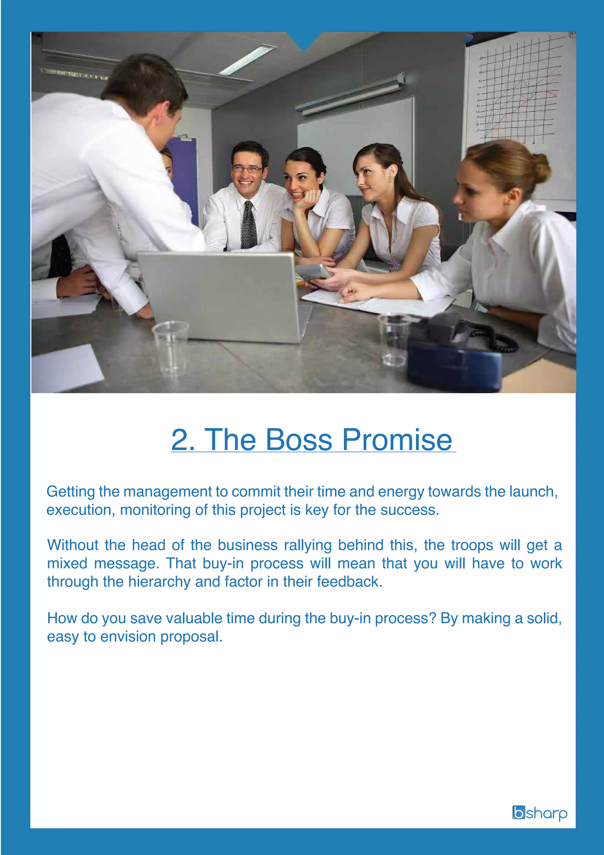 Getting the management to commit their time and energy towards the launch,
execution, monitoring of this project is key for the success.
2. The Boss Promise
Without the head of the business rallying behind this, the troops will get a
mixed message. That buy-in process will mean that you will have to work
through the hierarchy and factor in their feedback.
How do you save valuable time during the buy-in process? By making a solid,
easy to envision proposal.
 