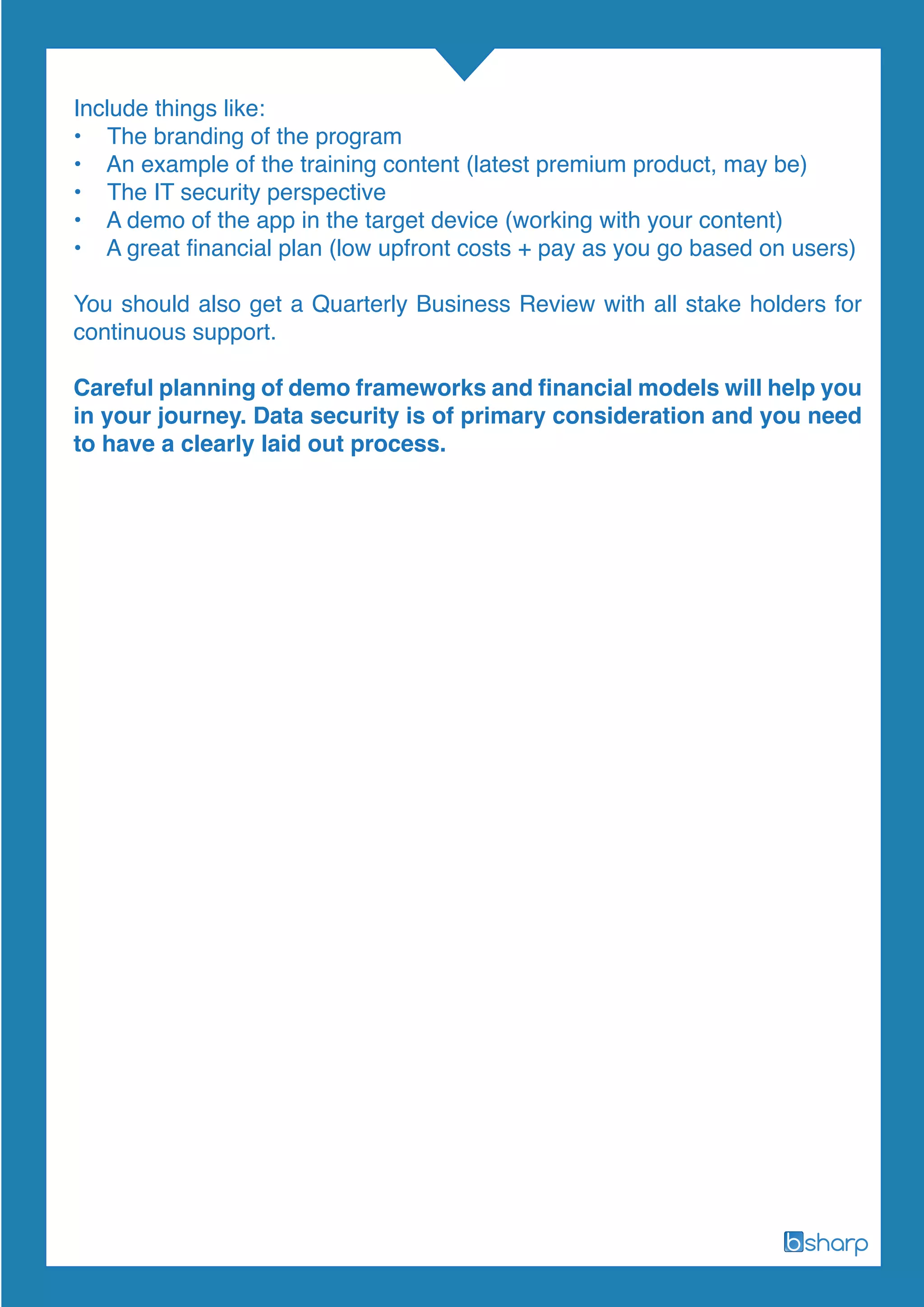 Include things like:
• The branding of the program
• An example of the training content (latest premium product, may be)
• The IT security perspective
• A demo of the app in the target device (working with your content)
• A great financial plan (low upfront costs + pay as you go based on users)
You should also get a Quarterly Business Review with all stake holders for
continuous support.
Careful planning of demo frameworks and financial models will help you
in your journey. Data security is of primary consideration and you need
to have a clearly laid out process.
 