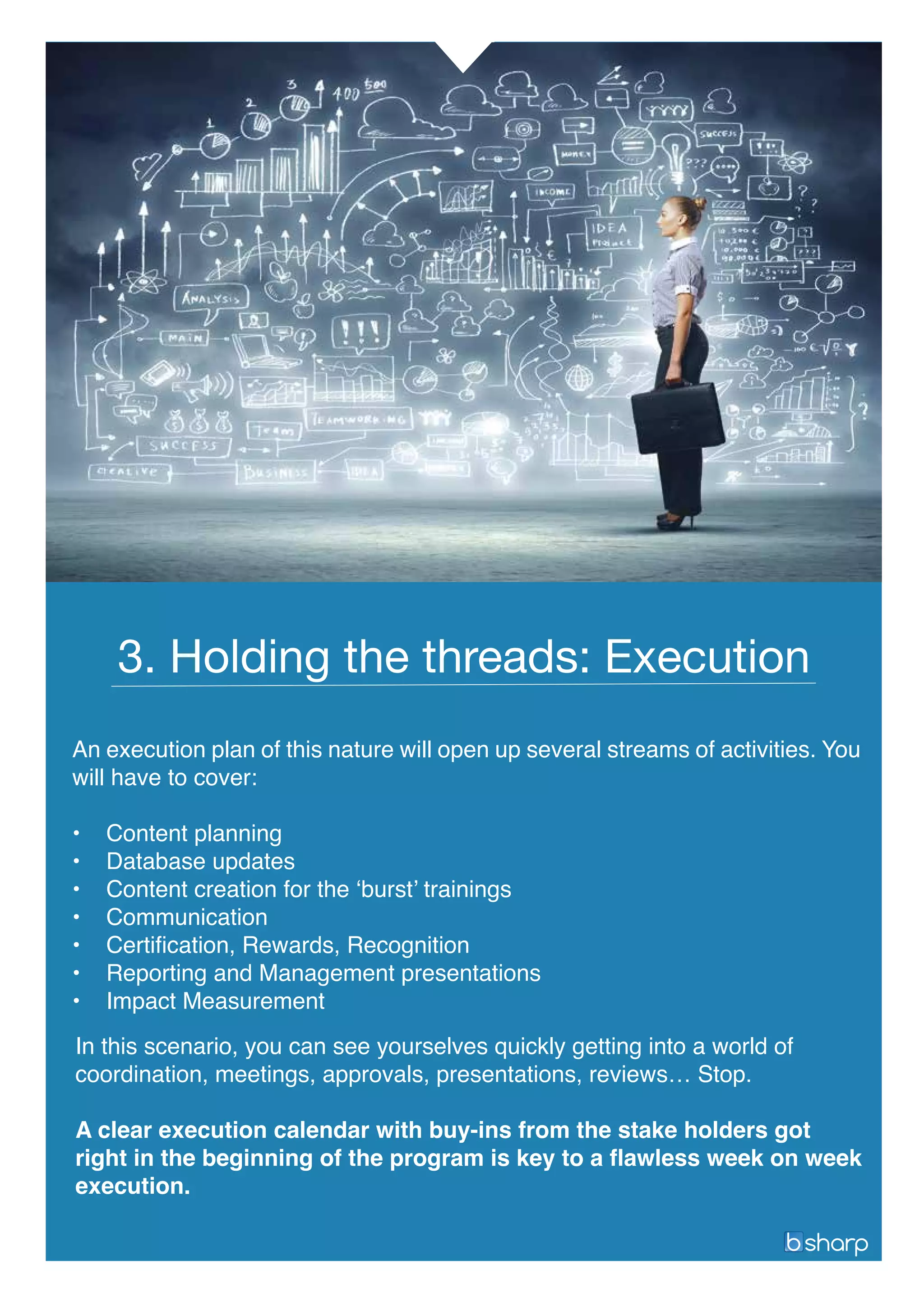 An execution plan of this nature will open up several streams of activities. You
will have to cover:
• Content planning
• Database updates
• Content creation for the ‘burst’ trainings
• Communication
• Certification, Rewards, Recognition
• Reporting and Management presentations
• Impact Measurement
3. Holding the threads: Execution
In this scenario, you can see yourselves quickly getting into a world of
coordination, meetings, approvals, presentations, reviews… Stop.
A clear execution calendar with buy-ins from the stake holders got
right in the beginning of the program is key to a flawless week on week
execution.
 