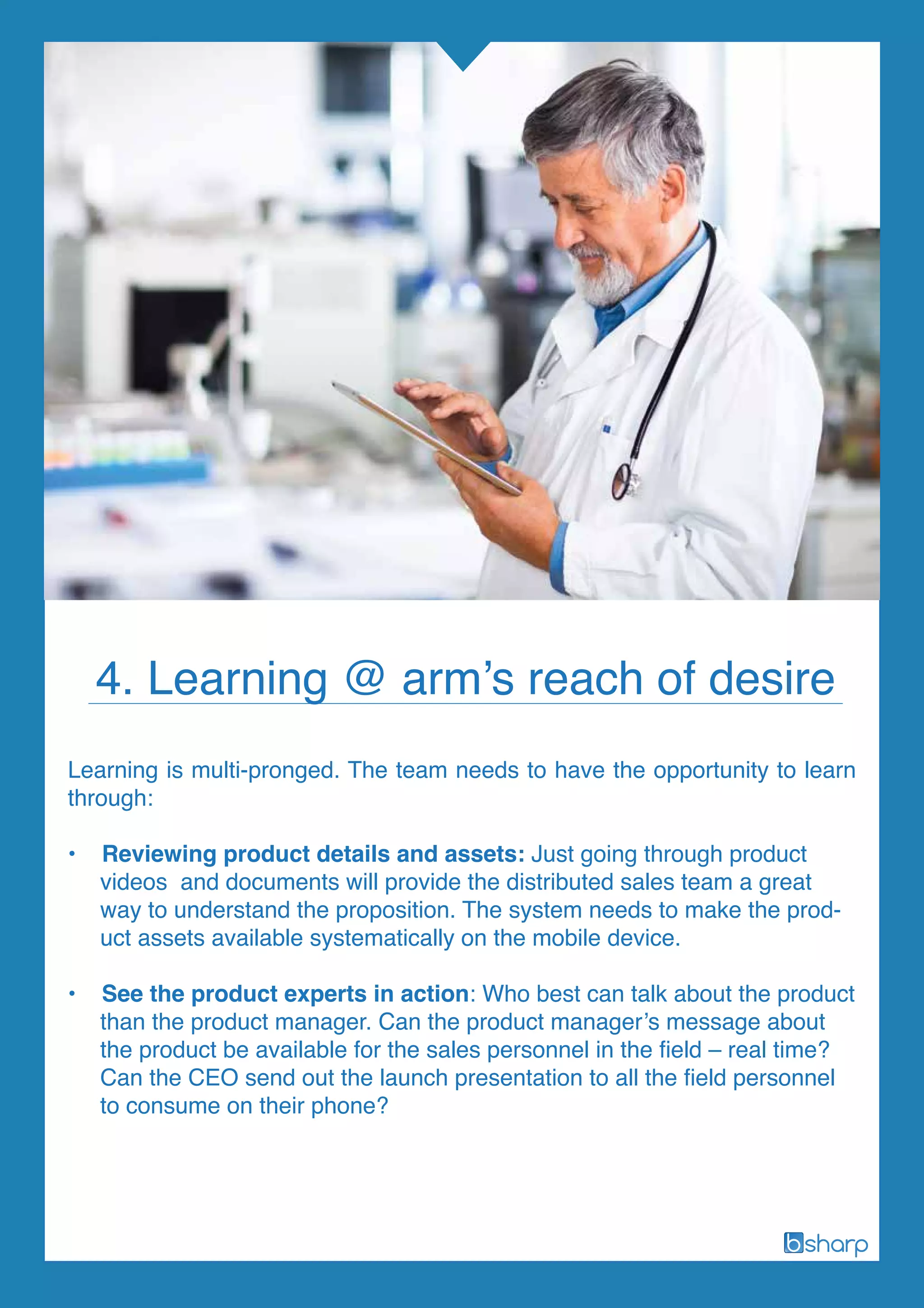 Learning is multi-pronged. The team needs to have the opportunity to learn
through:
• Reviewing product details and assets: Just going through product
videos and documents will provide the distributed sales team a great
way to understand the proposition. The system needs to make the prod-
uct assets available systematically on the mobile device.
• See the product experts in action: Who best can talk about the product
than the product manager. Can the product manager’s message about
the product be available for the sales personnel in the field – real time?
Can the CEO send out the launch presentation to all the field personnel
to consume on their phone?
4. Learning @ arm’s reach of desire
 