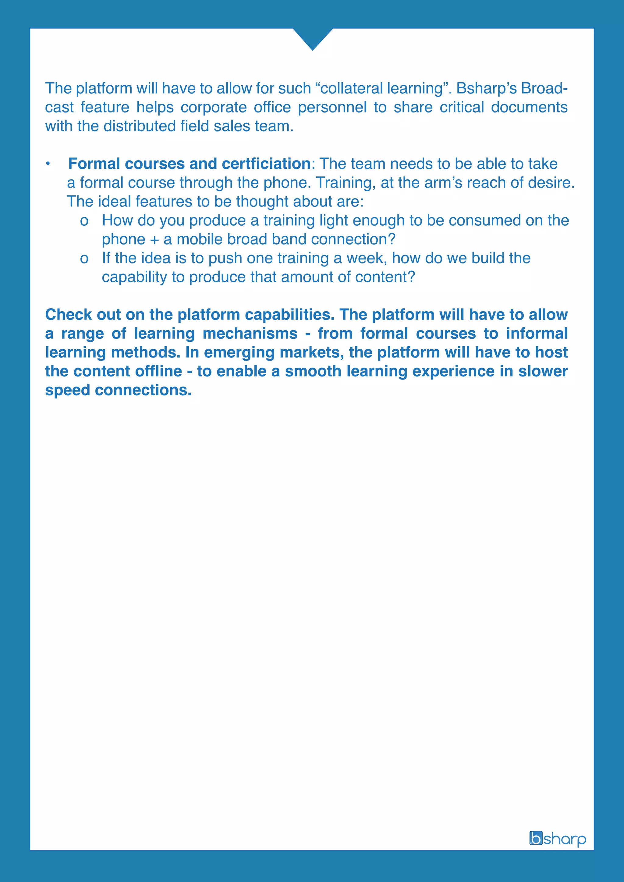The platform will have to allow for such “collateral learning”. Bsharp’s Broad-
cast feature helps corporate office personnel to share critical documents
with the distributed field sales team.
• Formal courses and certficiation: The team needs to be able to take
a formal course through the phone. Training, at the arm’s reach of desire.
The ideal features to be thought about are:
o How do you produce a training light enough to be consumed on the
phone + a mobile broad band connection?
o If the idea is to push one training a week, how do we build the
capability to produce that amount of content?
Check out on the platform capabilities. The platform will have to allow
a range of learning mechanisms - from formal courses to informal
learning methods. In emerging markets, the platform will have to host
the content offline - to enable a smooth learning experience in slower
speed connections.
 