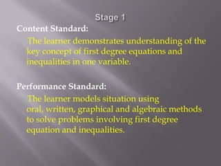 Stage 1Content Standard:     The learner demonstrates understanding of the key concept of first degree equations and inequalities in one variable. Performance Standard:     The learner models situation using oral, written, graphical and algebraic methods to solve problems involving first degree equation and inequalities.