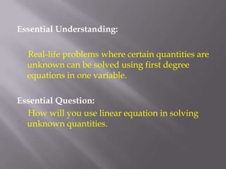 Essential Understanding:     Real-life problems where certain quantities are unknown can be solved using first degree equations in one variable.Essential Question:     How will you use linear equation in solving unknown quantities.