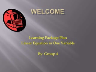 Welcome  Learning Package Plan Linear Equation in One Variable By: Group 4 