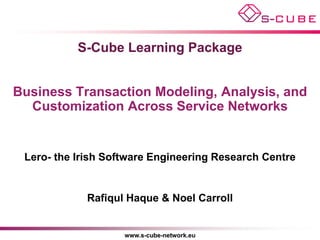 S-Cube Learning Package


Business Transaction Modeling, Analysis, and
  Customization Across Service Networks


 Lero- the Irish Software Engineering Research Centre


             Rafiqul Haque & Noel Carroll


                    www.s-cube-network.eu
 