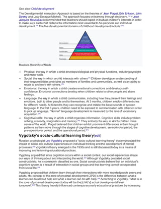 See also: Child development
The Developmental Interaction Approach is based on the theories of Jean Piaget, Erik Erikson, John
Dewey and Lucy Sprague Mitchell. The approach focuses on learning through discovery.[14]
> Jean
Jacques Rousseau recommended that teachers should exploit individual children's interests in order
to make sure each child obtains the information most essential to his personal and individual
development.[15]
The five developmental domains of childhood development include:[16]
Maslow's Hierarchy of Needs
 Physical: the way in which a child develops biological and physical functions, including eyesight
and motor skills
 Social: the way in which a child interacts with others[17]
Children develop an understanding of
their responsibilities and rights as members of families and communities, as well as an ability to
relate to and work with others.[18]
 Emotional: the way in which a child creates emotional connections and develops self-
confidence. Emotional connections develop when children relate to other people and share
feelings.
 Language: the way in which a child communicates, including how they present their feelings and
emotions, both to other people and to themselves. At 3 months, children employ different cries
for different needs. At 6 months they can recognize and imitate the basic sounds of spoken
language. In the first 3 years, children need to be exposed to communication with others in order
to pick up language. "Normal" language development is measured by the rate of vocabulary
acquisition.[19]
 Cognitive skills: the way in which a child organizes information. Cognitive skills include problem
solving, creativity, imagination and memory.[20]
They embody the way in which children make
sense of the world. Piaget believed that children exhibit prominent differences in their thought
patterns as they move through the stages of cognitive development: sensorimotor period, the
pre-operational period, and the operational period.[21]
Vygotsky’s socio-cultural learning theory[edit]
Russian psychologist Lev Vygotsky proposed a "socio-cultural learning theory" that emphasized the
impact of social and cultural experiences on individual thinking and the development of mental
processes.[22]
Vygotsky's theory emerged in the 1930s and is still discussed today as a means of
improving and reforming educational practices.
Vygotsky argued that since cognition occurs within a social context, our social experiences shape
our ways of thinking about and interpreting the world.[23]
Although Vygotsky predated social
constructivists, he is commonly classified as one. Social constructivists believe that an individual's
cognitive system is a result of interaction in social groups and that learning cannot be separated
from social life.[24]
Vygotsky proposed that children learn through their interactions with more knowledgeable peers and
adults. His concept of the zone of proximal development (ZPD) is the difference between what a
learner can do without help and what a learner can do with help.[25]
According to Vygotsky, "what is in
the zone of proximal development today will be the [child’s] actual developmental level
tomorrow".[22]
This theory heavily influenced contemporary early educational practices by increasing
 
