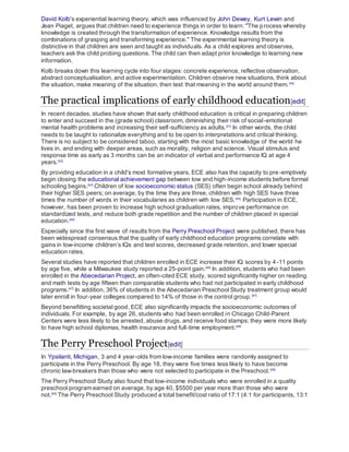 David Kolb's experiential learning theory, which was influenced by John Dewey, Kurt Lewin and
Jean Piaget, argues that children need to experience things in order to learn: "The process whereby
knowledge is created through the transformation of experience. Knowledge results from the
combinations of grasping and transforming experience." The experimental learning theory is
distinctive in that children are seen and taught as individuals. As a child explores and observes,
teachers ask the child probing questions. The child can then adapt prior knowledge to learning new
information.
Kolb breaks down this learning cycle into four stages: concrete experience, reflective observation,
abstract conceptualisation, and active experimentation. Children observe new situations, think about
the situation, make meaning of the situation, then test that meaning in the world around them.[40]
The practical implications of early childhood education[edit]
In recent decades, studies have shown that early childhood education is critical in preparing children
to enter and succeed in the (grade school) classroom, diminishing their risk of social-emotional
mental health problems and increasing their self-sufficiency as adults.[41]
In other words, the child
needs to be taught to rationalize everything and to be open to interpretations and critical thinking.
There is no subject to be considered taboo, starting with the most basic knowledge of the world he
lives in, and ending with deeper areas, such as morality, religion and science. Visual stimulus and
response time as early as 3 months can be an indicator of verbal and performance IQ at age 4
years.[42]
By providing education in a child's most formative years, ECE also has the capacity to pre-emptively
begin closing the educational achievement gap between low and high-income students before formal
schooling begins.[43]
Children of low socioeconomic status (SES) often begin school already behind
their higher SES peers; on average, by the time they are three, children with high SES have three
times the number of words in their vocabularies as children with low SES.[44]
Participation in ECE,
however, has been proven to increase high school graduation rates, improve performance on
standardized tests, and reduce both grade repetition and the number of children placed in special
education.[45]
Especially since the first wave of results from the Perry Preschool Project were published, there has
been widespread consensus that the quality of early childhood education programs correlate with
gains in low-income children’s IQs and test scores, decreased grade retention, and lower special
education rates.
Several studies have reported that children enrolled in ECE increase their IQ scores by 4-11 points
by age five, while a Milwaukee study reported a 25-point gain.[46]
In addition, students who had been
enrolled in the Abecedarian Project, an often-cited ECE study, scored significantly higher on reading
and math tests by age fifteen than comparable students who had not participated in early childhood
programs.[47]
In addition, 36% of students in the Abecedarian Preschool Study treatment group would
later enroll in four-year colleges compared to 14% of those in the control group.[47]
Beyond benefitting societal good, ECE also significantly impacts the socioeconomic outcomes of
individuals. For example, by age 26, students who had been enrolled in Chicago Child-Parent
Centers were less likely to be arrested, abuse drugs, and receive food stamps; they were more likely
to have high school diplomas, health insurance and full-time employment.[48]
The Perry Preschool Project[edit]
In Ypsilanti, Michigan, 3 and 4 year-olds from low-income families were randomly assigned to
participate in the Perry Preschool. By age 18, they were five times less likely to have become
chronic law-breakers than those who were not selected to participate in the Preschool.[49]
The Perry Preschool Study also found that low-income individuals who were enrolled in a quality
preschool program earned on average, by age 40, $5500 per year more than those who were
not.[50]
The Perry Preschool Study produced a total benefit/cost ratio of 17:1 (4:1 for participants, 13:1
 
