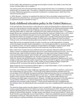 for the public), with participants on average earning higher incomes, more likely to own their own
homes, and less likely to be on welfare. [51]
The authors of the Perry Preschool Project also propose that the return on investment in education
declines with the student's age. This study is noteworthy because it advocates for public spending
on early childhood programs as an economic investment in a society's future, rather than in the
interest of social justice.[52]
In 2008, Michael L. Anderson re-examined the data from Perry and similar projects and found "...
girls garnered substantial short- and long-term benefits from the interventions. However, there were
no significant long-term benefits for boys."[53]
Early childhood education policy in the United States[edit]
In the past decade, there has been a national push for state and federal policy to address the early
years as a key component of public education. At the federal level, the Obama administration made
the Race to the Top Early Learning Challenge a key tenet of their education reform initiative,
awarding $500 million to states with comprehensive early childhood education plans.[54]
In addition, a
largely Democratic contingent sponsored the Strong Start for America’s Children Act in 2013, which
provides free early childhood education for low-income families.[55]
Specifically, the Act would
generate the impetus and support for states to expand ECE; provide funding through formula grants
and Title II (Learning Quality Partnerships), III (Child Care) and IV (Maternal, Infant and Home
Visiting) funds; and hold participating states accountable for Head Start early learning standards.[56]
Head Start grants are awarded directly to public or private non-profit organizations, including
community-based and faith-based organizations, or for-profit agencies within a community that wish
to compete for funds. The same categories of organizations are eligible to apply for Early Head
Start, except that applicants need not be from the community they will be serving.[57]
Many states have created new early childhood education agencies. Massachusetts was the first
state to create a consolidated department focused on early childhood learning and care. Just in the
past fiscal year, state funding for public In Minnesota, the state government created an Early
Learning scholarship program, where families with young children meeting free and reduced price
lunch requirements for kindergarten can receive scholarships to attend ECE programs.[58]
In
California, Senator Darrell Steinberg led a coalition to pass the Kindergarten Readiness Act, which
creates a state early childhood system supporting children from birth to age five and provides access
to ECE for all 4-year-olds in the state. It also created an Early Childhood Office charged with
creating an ECE curriculum that would be aligned with the K-12 continuum.[59]
State funding for pre-K increased by $363.6 million to a total of $5.6 billion, a 6.9% increase from
2012 to 2013. 40 states fund pre-K programs.[60]
Currently, one of America's larger challenges regarding ECE is an dearth in workforce, partly due to
low compensation for rigorous work. The average early childhood teaching assistant earns an
annual salary of $10,500 while the highest paid early childhood educators earn an average $18,000
per year. The turnover of ECE staff averages 31% per year.[61]
Another challenge is to ensure the
quality of ECE programs. Because ECE is a relatively new field, there is little research and
consensus into what makes a good program. However, the National Association of the Education of
Young Children (NAEYC) is a national organization that has identified evidence-based ECE
standards and accredits quality programs.[62]
Continuing the leadership role it established with
the Common Core, the federal government could play a key role in establishing ECE standards for
states.
The American legal system has also played a hand in public ECE. State adequacy cases can also
create a powerful legal impetus for states to provide universal access to ECE, drawing upon the rich
research illustrating that by the time they enter school, students from low-income backgrounds are
already far behind other students. The New Jersey case Abbott County School District v. Burke and
South Carolina case Abbeville County School District v. State have established early but incomplete
precedents in looking at "adequate education" as education that addresses needs best identified in
early childhood, including immediate and continuous literacy interventions.
 