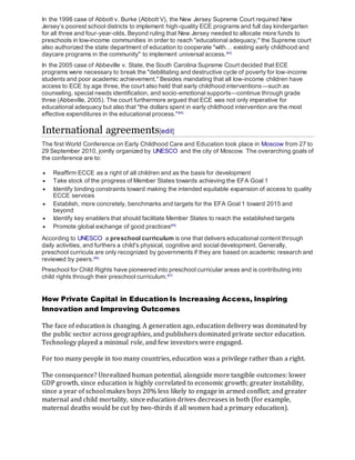 In the 1998 case of Abbott v. Burke (Abbott V), the New Jersey Supreme Court required New
Jersey’s poorest school districts to implement high-quality ECE programs and full day kindergarten
for all three and four-year-olds. Beyond ruling that New Jersey needed to allocate more funds to
preschools in low-income communities in order to reach "educational adequacy," the Supreme court
also authorized the state department of education to cooperate "with… existing early childhood and
daycare programs in the community" to implement universal access.[63]
In the 2005 case of Abbeville v. State, the South Carolina Supreme Court decided that ECE
programs were necessary to break the "debilitating and destructive cycle of poverty for low-income
students and poor academic achievement." Besides mandating that all low-income children have
access to ECE by age three, the court also held that early childhood interventions—such as
counseling, special needs identification, and socio-emotional supports—continue through grade
three (Abbeville, 2005). The court furthermore argued that ECE was not only imperative for
educational adequacy but also that "the dollars spent in early childhood intervention are the most
effective expenditures in the educational process."[64]
International agreements[edit]
The first World Conference on Early Childhood Care and Education took place in Moscow from 27 to
29 September 2010, jointly organized by UNESCO and the city of Moscow. The overarching goals of
the conference are to:
 Reaffirm ECCE as a right of all children and as the basis for development
 Take stock of the progress of Member States towards achieving the EFA Goal 1
 Identify binding constraints toward making the intended equitable expansion of access to quality
ECCE services
 Establish, more concretely, benchmarks and targets for the EFA Goal 1 toward 2015 and
beyond
 Identify key enablers that should facilitate Member States to reach the established targets
 Promote global exchange of good practices[65]
According to UNESCO a preschool curriculum is one that delivers educational content through
daily activities, and furthers a child's physical, cognitive and social development. Generally,
preschool curricula are only recognized by governments if they are based on academic research and
reviewed by peers.[66]
Preschool for Child Rights have pioneered into preschool curricular areas and is contributing into
child rights through their preschool curriculum.[67]
How Private Capital in Education Is Increasing Access, Inspiring
Innovation and Improving Outcomes
The face of education is changing. A generation ago, education delivery was dominated by
the public sector across geographies, and publishers dominated private sector education.
Technology played a minimal role, and few investors were engaged.
For too many people in too many countries, education was a privilege rather than a right.
The consequence? Unrealized human potential, alongside more tangible outcomes: lower
GDP growth, since education is highly correlated to economic growth; greater instability,
since a year of school makes boys 20% less likely to engage in armed conflict; and greater
maternal and child mortality, since education drives decreases in both (for example,
maternal deaths would be cut by two-thirds if all women had a primary education).
 