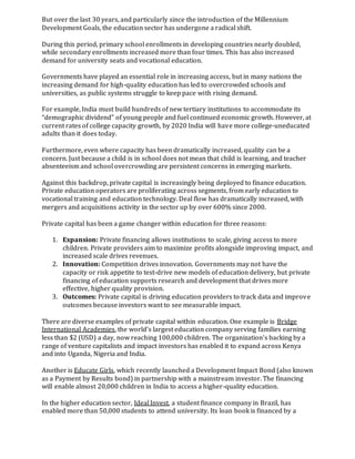But over the last 30 years, and particularly since the introduction of the Millennium
Development Goals, the education sector has undergone a radical shift.
During this period, primary school enrollments in developing countries nearly doubled,
while secondary enrollments increased more than four times. This has also increased
demand for university seats and vocational education.
Governments have played an essential role in increasing access, but in many nations the
increasing demand for high-quality education has led to overcrowded schools and
universities, as public systems struggle to keep pace with rising demand.
For example, India must build hundreds of new tertiary institutions to accommodate its
“demographic dividend” of young people and fuel continued economic growth. However, at
current rates of college capacity growth, by 2020 India will have more college-uneducated
adults than it does today.
Furthermore, even where capacity has been dramatically increased, quality can be a
concern. Just because a child is in school does not mean that child is learning, and teacher
absenteeism and school overcrowding are persistent concerns in emerging markets.
Against this backdrop, private capital is increasingly being deployed to finance education.
Private education operators are proliferating across segments, from early education to
vocational training and education technology. Deal flow has dramatically increased, with
mergers and acquisitions activity in the sector up by over 600% since 2000.
Private capital has been a game changer within education for three reasons:
1. Expansion: Private financing allows institutions to scale, giving access to more
children. Private providers aim to maximize profits alongside improving impact, and
increased scale drives revenues.
2. Innovation: Competition drives innovation. Governments may not have the
capacity or risk appetite to test-drive new models of education delivery, but private
financing of education supports research and development that drives more
effective, higher quality provision.
3. Outcomes: Private capital is driving education providers to track data and improve
outcomes because investors want to see measurable impact.
There are diverse examples of private capital within education. One example is Bridge
International Academies, the world’s largest education company serving families earning
less than $2 (USD) a day, now reaching 100,000 children. The organization’s backing by a
range of venture capitalists and impact investors has enabled it to expand across Kenya
and into Uganda, Nigeria and India.
Another is Educate Girls, which recently launched a Development Impact Bond (also known
as a Payment by Results bond) in partnership with a mainstream investor. The financing
will enable almost 20,000 children in India to access a higher-quality education.
In the higher education sector, Ideal Invest, a student finance company in Brazil, has
enabled more than 50,000 students to attend university. Its loan book is financed by a
 