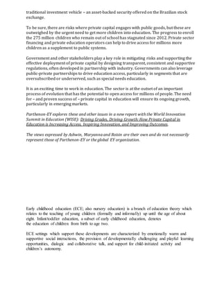 traditional investment vehicle – an asset-backed security offered on the Brazilian stock
exchange.
To be sure, there are risks where private capital engages with public goods, but these are
outweighed by the urgent need to get more children into education. The progress to enroll
the 275 million children who remain out of school has stagnated since 2012. Private sector
financing and private education operators can help to drive access for millions more
children as a supplement to public systems.
Government and other stakeholders play a key role in mitigating risks and supporting the
effective deployment of private capital by designing transparent, consistent and supportive
regulations, often developed in partnership with industry. Governments can also leverage
public-private partnerships to drive education access, particularly in segments that are
oversubscribed or underserved, such as special needs education.
It is an exciting time to work in education. The sector is at the outset of an important
process of evolution that has the potential to open access for millions of people. The need
for – and proven success of – private capital in education will ensure its ongoing growth,
particularly in emerging markets.
Parthenon-EY explores these and other issues in a new report with the World Innovation
Summit in Education (WISE): Driving Grades, Driving Growth: How Private Capital in
Education is Increasing Access, Inspiring Innovation, and Improving Outcomes.
The views expressed by Ashwin, Maryanna and Roisin are their own and do not necessarily
represent those of Parthenon-EY or the global EY organization.
Early childhood education (ECE; also nursery education) is a branch of education theory which
relates to the teaching of young children (formally and informally) up until the age of about
eight. Infant/toddler education, a subset of early childhood education, denotes
the education of children from birth to age two.
ECE settings which support these developments are characterized by emotionally warm and
supportive social interactions, the provision of developmentally challenging and playful learning
opportunities, dialogic and collaborative talk, and support for child-initiated activity and
children’s autonomy.
 