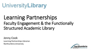Learning Partnerships
Faculty Engagement & the Functionally
Structured Academic Library
Jenny Cook
Learning Partnerships Librarian
Northumbria University
 