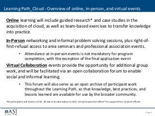 Page 4© 2013 ASI Government, Inc. | Confidential - Not for disclosure
Online learning will include guided research* and case studies in the
acquisition of cloud, as well as team-based exercises to transfer knowledge
into practice.
In-Person networking and informal problem solving sessions, plus right-of-
first-refusal access to area seminars and professional association events.
• Attendance at in-person events is not mandatory for program
completion, with the exception of the final application event
Virtual Collaboration events provide the opportunity for additional group
work, and will be facilitated via an open collaboration forum to enable
social and informal learning.
• This forum will also serve as an open archive of participant work
throughout the Learning Path, so that knowledge, best practices, and
lessons learned are available for use by the broader community.
*All participants will receive a free, 30-day trial subscription to ASI’s Virtual Acquisition Office™ to support their research efforts
Learning Path_Cloud - Overview of online, in-person, and virtual events
 