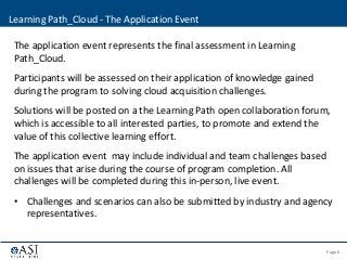 Page 6© 2013 ASI Government, Inc. | Confidential - Not for disclosure
The application event represents the final assessment in Learning
Path_Cloud.
Participants will be assessed on their application of knowledge gained
during the program to solving cloud acquisition challenges.
Solutions will be posted on a the Learning Path open collaboration forum,
which is accessible to all interested parties, to promote and extend the
value of this collective learning effort.
The application event may include individual and team challenges based
on issues that arise during the course of program completion. All
challenges will be completed during this in-person, live event.
• Challenges and scenarios can also be submitted by industry and agency
representatives.
Learning Path_Cloud - The Application Event
 