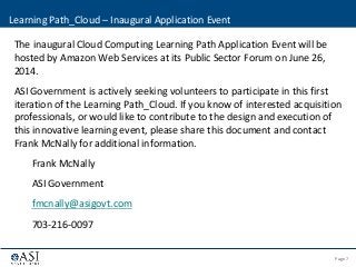 Page 7© 2013 ASI Government, Inc. | Confidential - Not for disclosure
The inaugural Cloud Computing Learning Path Application Event will be
hosted by Amazon Web Services at its Public Sector Forum on June 26,
2014.
ASI Government is actively seeking volunteers to participate in this first
iteration of the Learning Path_Cloud. If you know of interested acquisition
professionals, or would like to contribute to the design and execution of
this innovative learning event, please share this document and contact
Frank McNally for additional information.
Frank McNally
ASI Government
fmcnally@asigovt.com
703-216-0097
Learning Path_Cloud – Inaugural Application Event
 