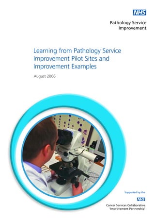 NHS
                           Pathology Service
                               Improvement




Learning from Pathology Service
Improvement Pilot Sites and
Improvement Examples
August 2006




                                      Supported by the

                                                NHS
                         Cancer Services Collaborative
                           ‘Improvement Partnership’
 