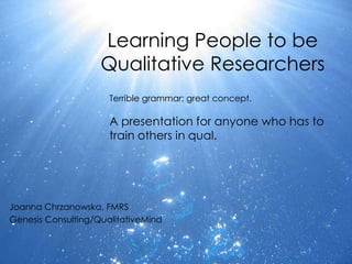 Learning People to be
                    Qualitative Researchers
                      Terrible grammar; great concept.

                      A presentation for anyone who has to
                      train others in qual.




Joanna Chrzanowska, FMRS
Genesis Consulting/QualitativeMind
 