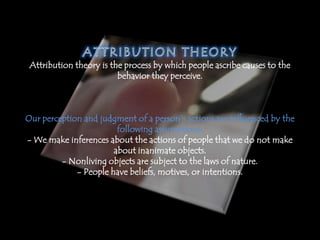 Attribution theory is the process by which people ascribe causes to the
behavior they perceive.
Our perception and judgment of a person’s actions are influenced by the
following assumptions:
- We make inferences about the actions of people that we do not make
about inanimate objects.
- Nonliving objects are subject to the laws of nature.
- People have beliefs, motives, or intentions.
 
