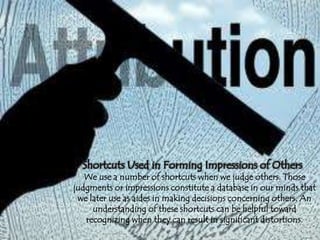 Shortcuts Used in Forming Impressions of Others
We use a number of shortcuts when we judge others. Those
judgments or impressions constitute a database in our minds that
we later use as aides in making decisions concerning others. An
understanding of these shortcuts can be helpful toward
recognizing when they can result in significant distortions.
 